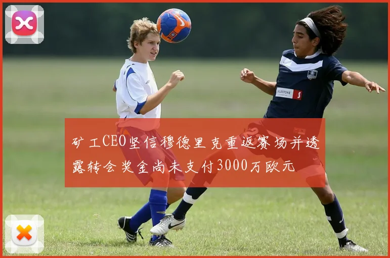 矿工CEO坚信穆德里克重返赛场并透露转会奖金尚未支付3000万欧元