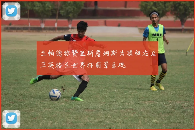 兰帕德称赞里斯詹姆斯为顶级右后卫英格兰世界杯前景乐观
