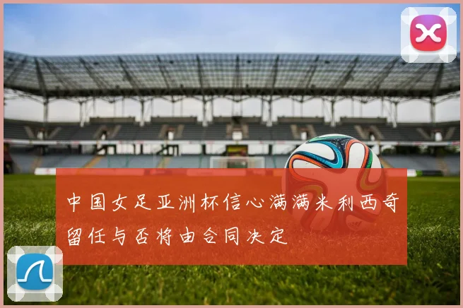 中国女足亚洲杯信心满满米利西奇留任与否将由合同决定