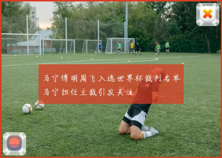 马宁傅明周飞入选世界杯裁判名单马宁担任主裁引发关注