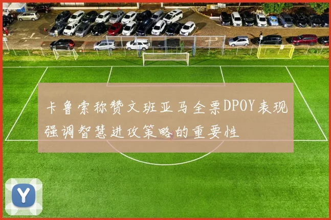 卡鲁索称赞文班亚马全票DPOY表现强调智慧进攻策略的重要性