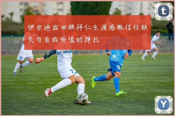 伊尔迪兹回顾拜仁生涯感慨信任缺失与自我价值的挣扎