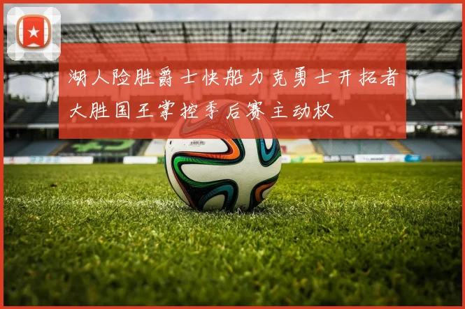 湖人险胜爵士快船力克勇士开拓者大胜国王掌控季后赛主动权