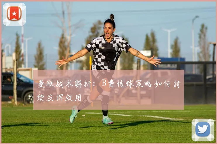 曼联战术解析：B费传球策略如何持续发挥效用