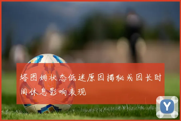 塔图姆状态低迷原因揭秘或因长时间休息影响表现