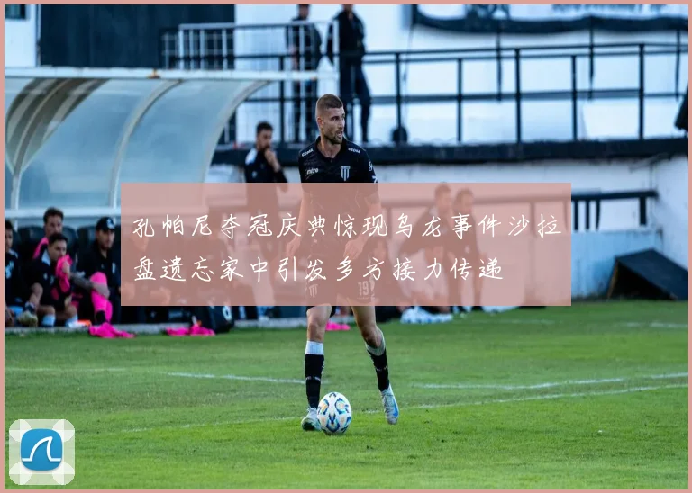 孔帕尼夺冠庆典惊现乌龙事件沙拉盘遗忘家中引发多方接力传递