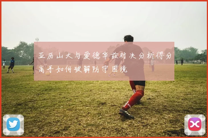 亚历山大与爱德华兹对决分析得分高手如何破解防守困境