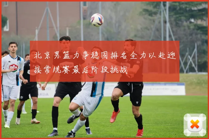 北京男篮力争稳固排名全力以赴迎接常规赛最后阶段挑战