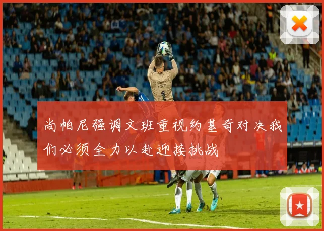 尚帕尼强调文班重视约基奇对决我们必须全力以赴迎接挑战