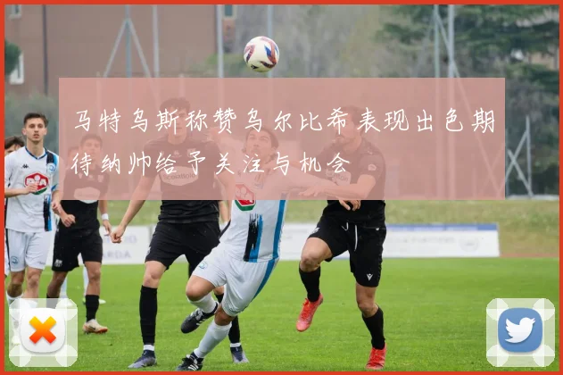 马特乌斯称赞乌尔比希表现出色期待纳帅给予关注与机会