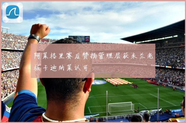 阿莱格里赛后赞扬管理层获米兰老板卡迪纳莱认可