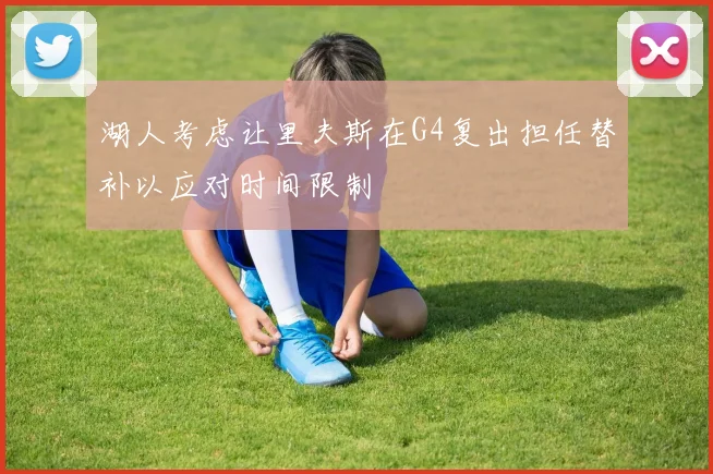 湖人考虑让里夫斯在G4复出担任替补以应对时间限制