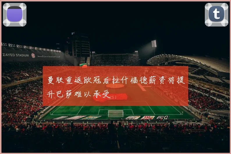 曼联重返欧冠后拉什福德薪资将提升巴萨难以承受