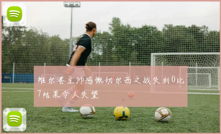 维尔港主帅感慨切尔西之战失利0比7结果令人失望