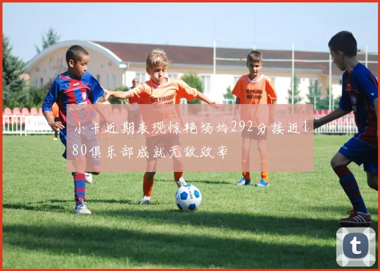 小卡近期表现惊艳场均292分接近180俱乐部成就无敌效率