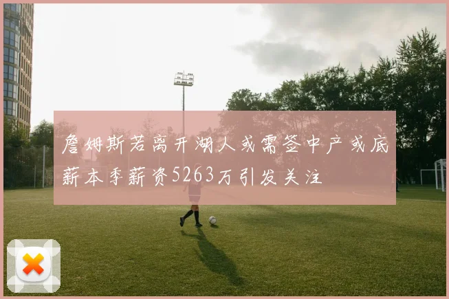 詹姆斯若离开湖人或需签中产或底薪本季薪资5263万引发关注