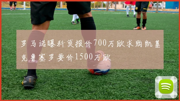 罗马诺曝科莫报价700万欧求购凯基克鲁塞罗要价1500万欧