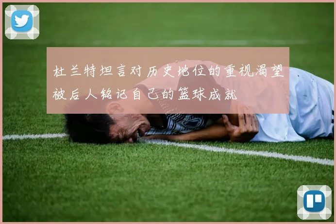 杜兰特坦言对历史地位的重视渴望被后人铭记自己的篮球成就