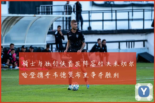 骑士与独行侠首发阵容对决米切尔哈登携手韦德莫布里争夺胜利