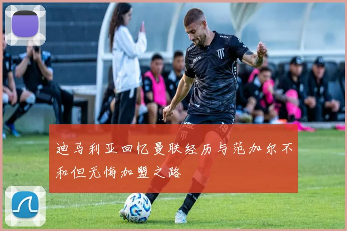迪马利亚回忆曼联经历与范加尔不和但无悔加盟之路
