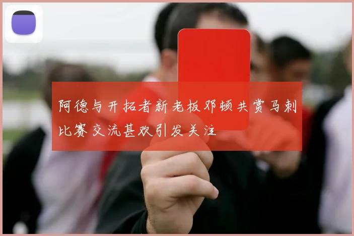 阿德与开拓者新老板邓顿共赏马刺比赛交流甚欢引发关注