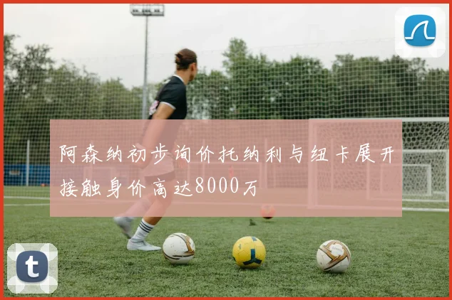 阿森纳初步询价托纳利与纽卡展开接触身价高达8000万