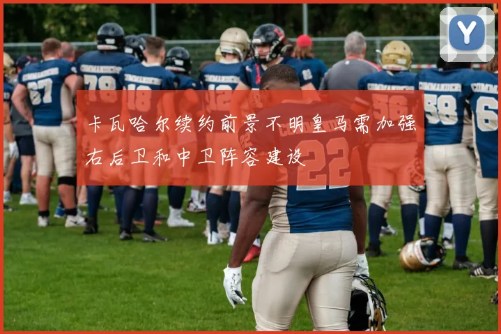 卡瓦哈尔续约前景不明皇马需加强右后卫和中卫阵容建设